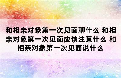 和相亲对象第一次见面聊什么 和相亲对象第一次见面应该注意什么 和相亲对象第一次见面说什么